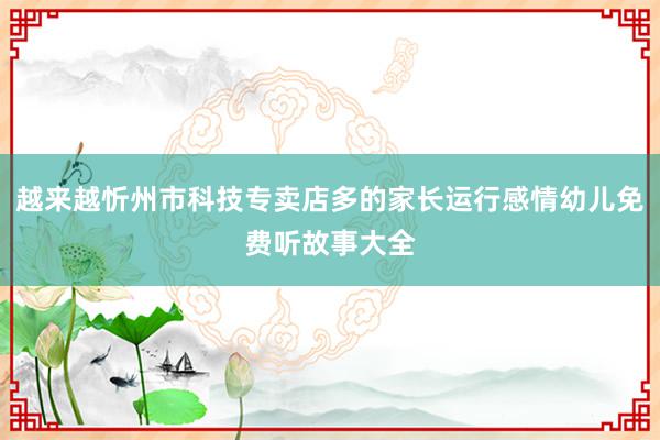 越来越忻州市科技专卖店多的家长运行感情幼儿免费听故事大全