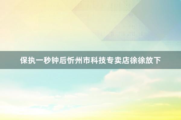 保执一秒钟后忻州市科技专卖店徐徐放下