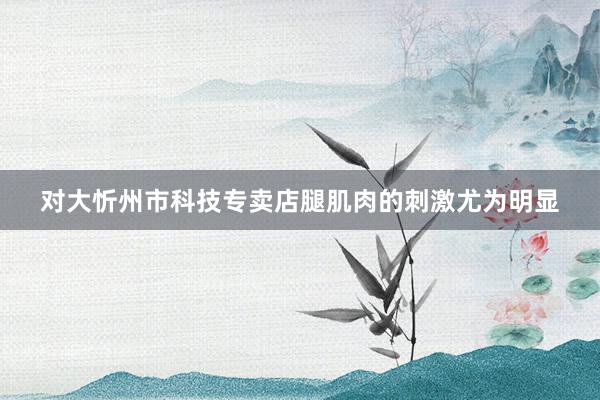 对大忻州市科技专卖店腿肌肉的刺激尤为明显